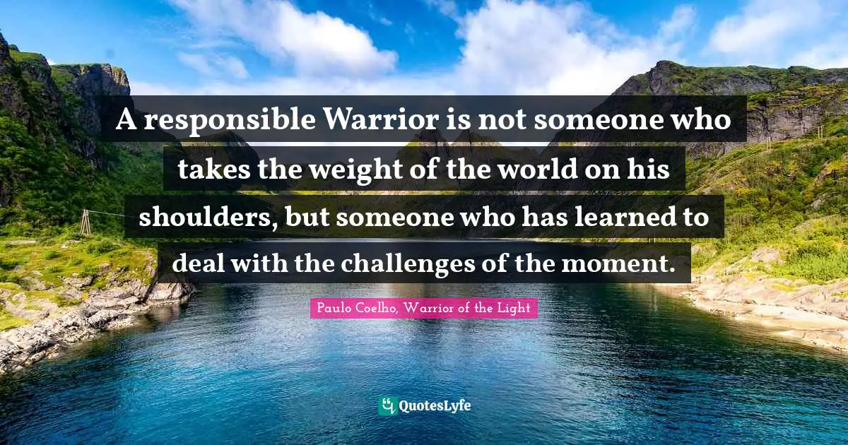 Paulo Coelho, Warrior of the Light Quotes: A responsible Warrior is not someone who takes the weight of the world on his shoulders, but someone who has learned to deal with the challenges of the moment.