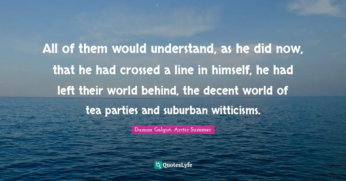All of them would understand, as he did now, that he had crossed a line in himself, he had left their world behind, the decent world of tea parties and suburban witticisms.