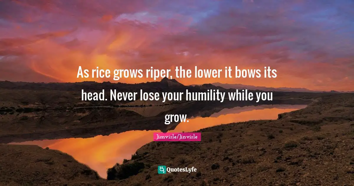 As rice grows riper, the lower it bows its head. Never lose your humility while you grow.