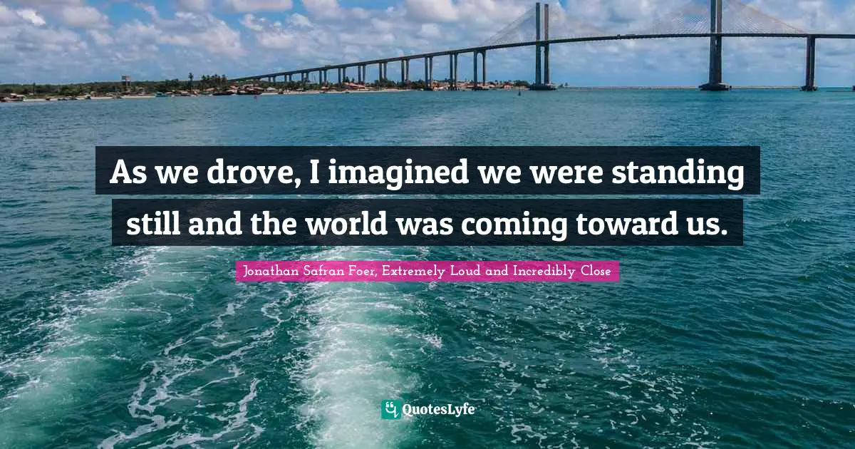 As we drove, I imagined we were standing still and the world was coming toward us.