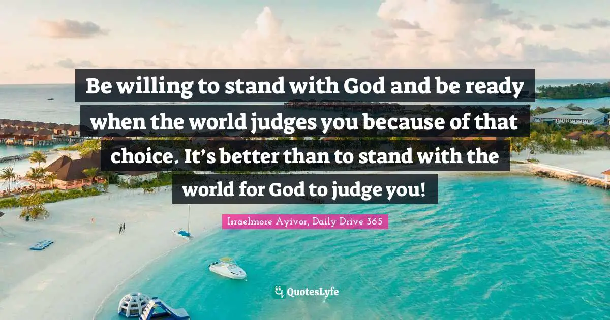 Be willing to stand with God and be ready when the world judges you because of that choice. It’s better than to stand with the world for God to judge you!