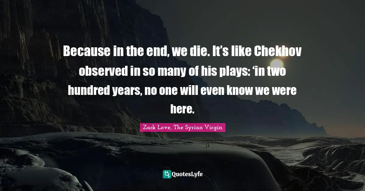 Because in the end, we die. It’s like Chekhov observed in so many of his plays: ‘in two hundred years, no one will even know we were here.