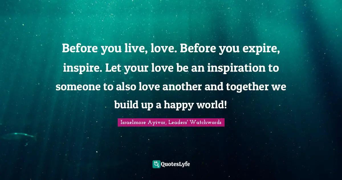 Inspirations Quotes: "Before you live, love. Before you expire, inspire. Let your love be an inspiration to someone to also love another and together we build up a happy world!"