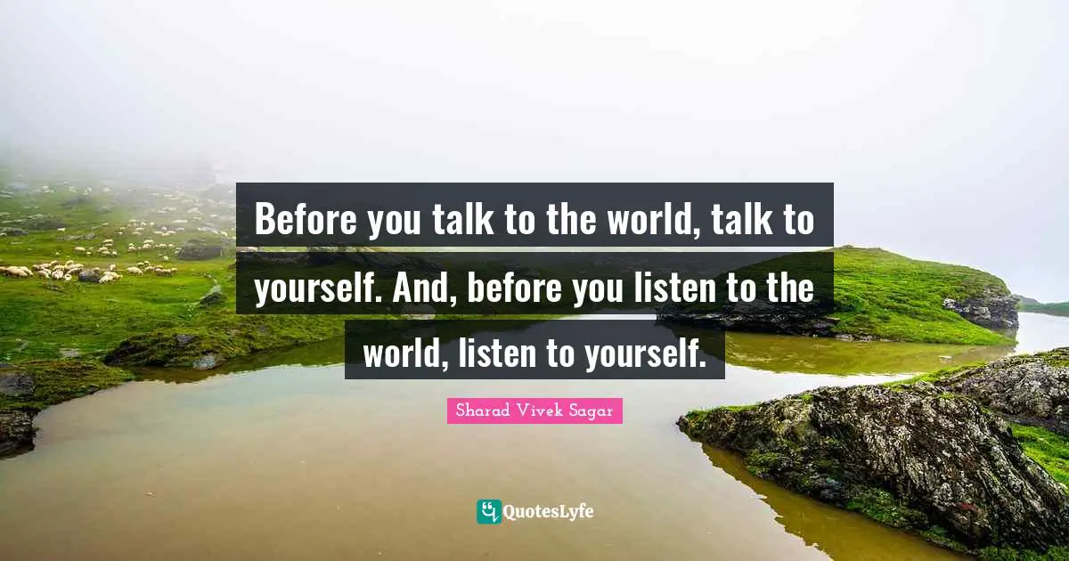Before you talk to the world, talk to yourself. And, before you listen to the world, listen to yourself.