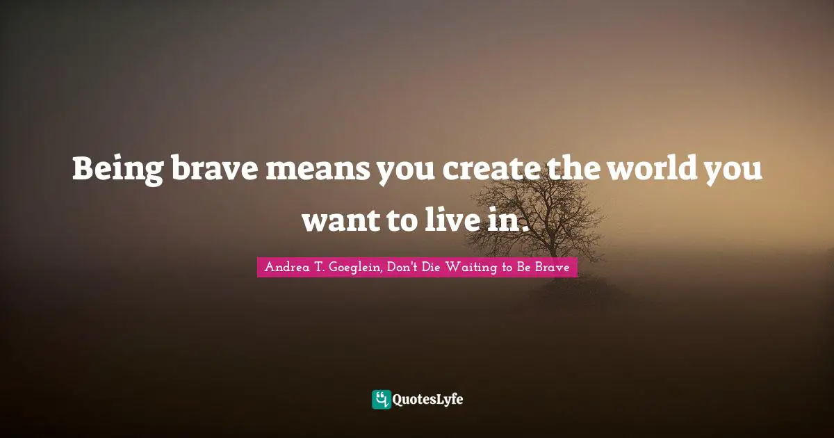 Being brave means you create the world you want to live in.