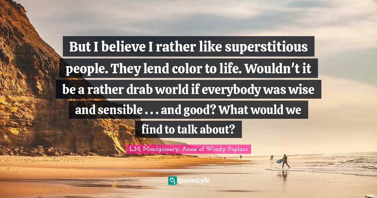 But I believe I rather like superstitious people. They lend color to life. Wouldn't it be a rather drab world if everybody was wise and sensible . . . and good? What would we find to talk about?