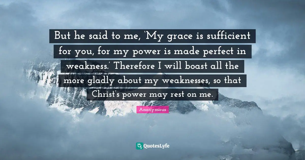 But he said to me, ‘My grace is sufficient for you, for my power is made perfect in weakness.’ Therefore I will boast all the more gladly about my weaknesses, so that Christ’s power may rest on me.
