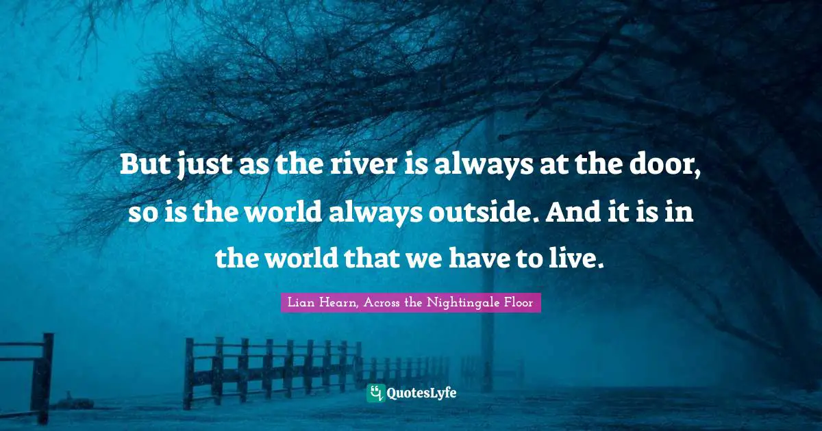 But just as the river is always at the door, so is the world always outside. And it is in the world that we have to live.