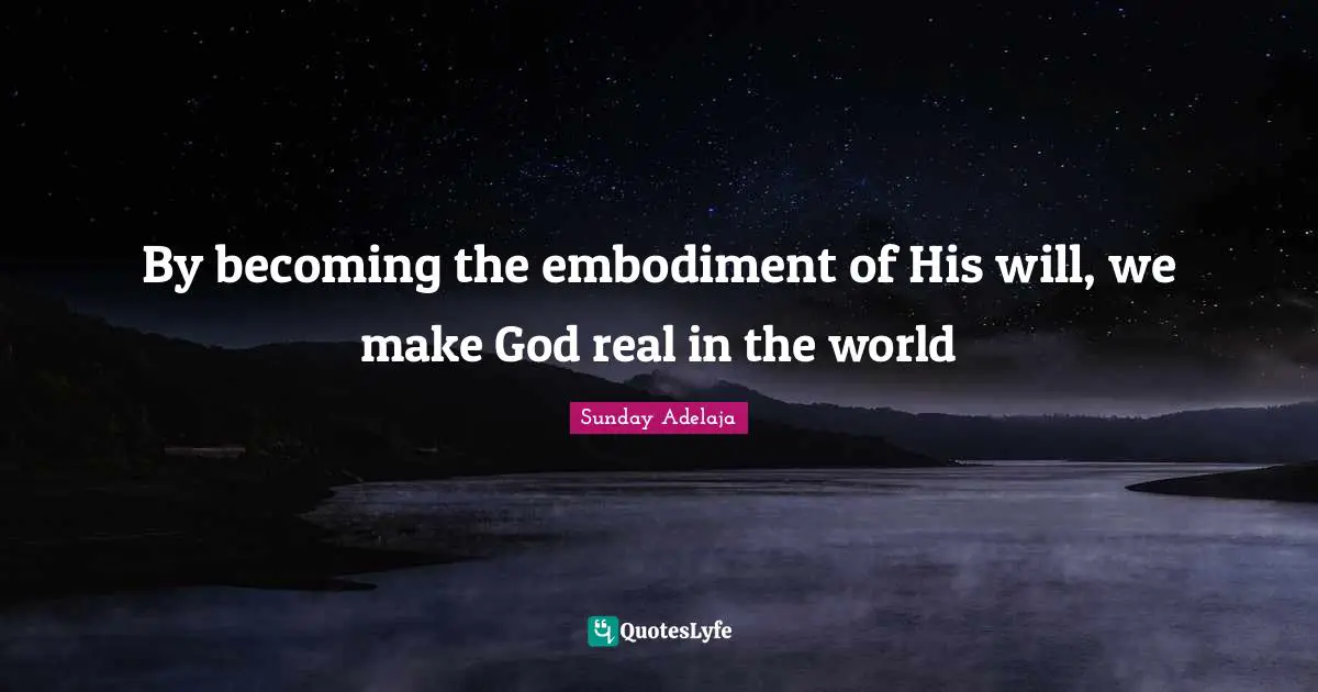By becoming the embodiment of His will, we make God real in the world