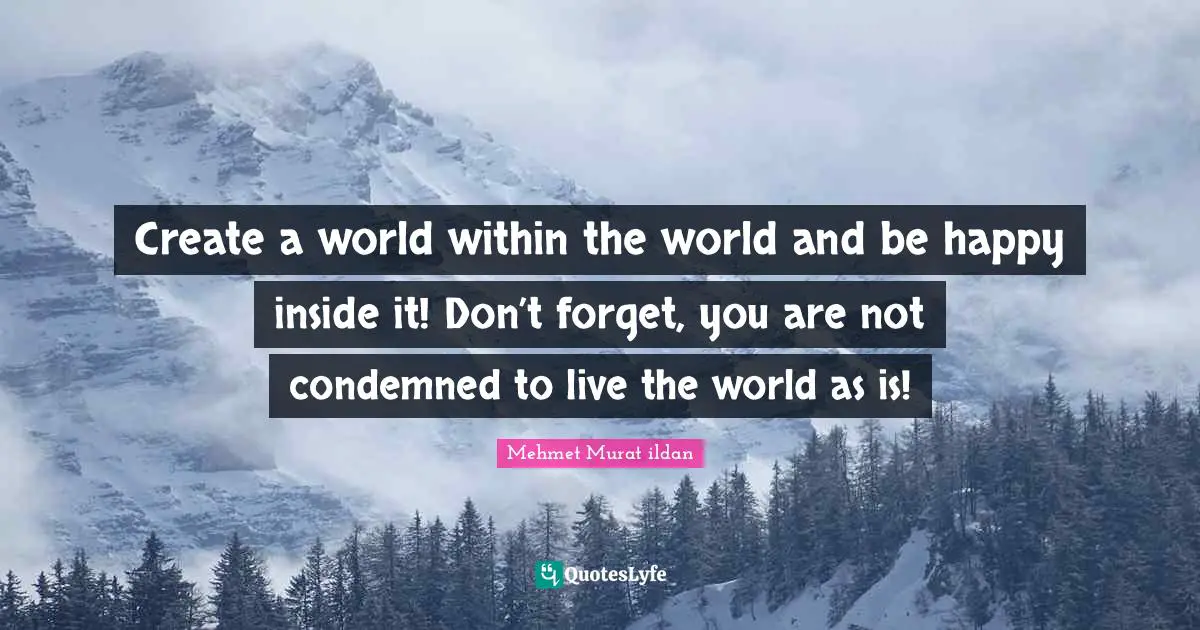 Create a world within the world and be happy inside it! Don’t forget, you are not condemned to live the world as is!