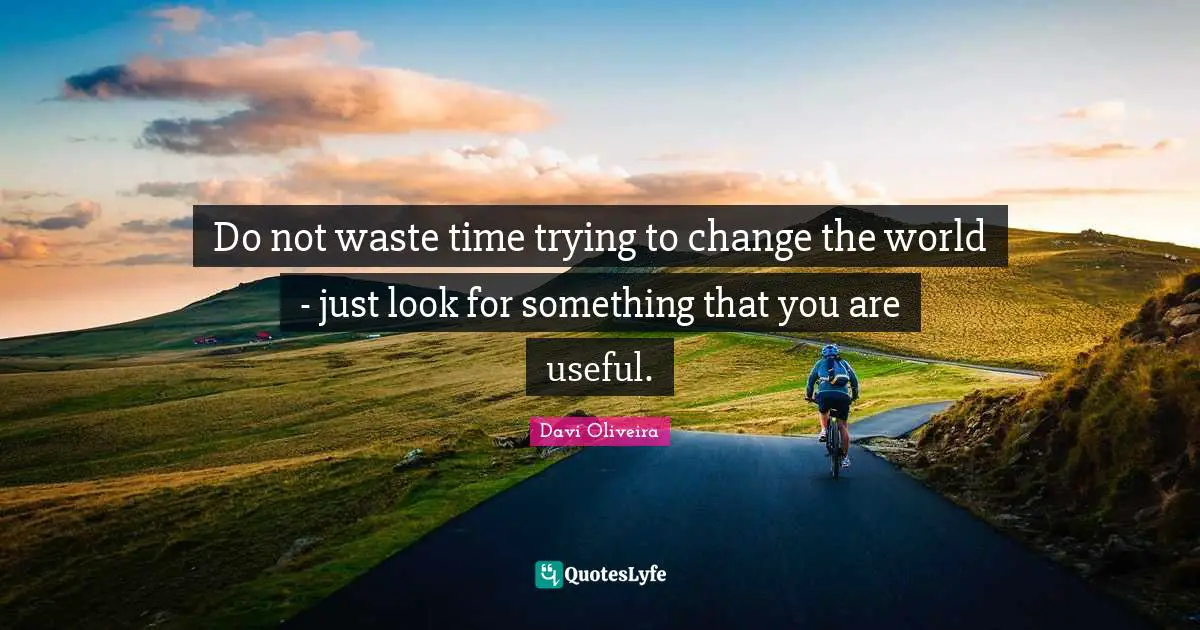 Do not waste time trying to change the world - just look for something that you are useful.
