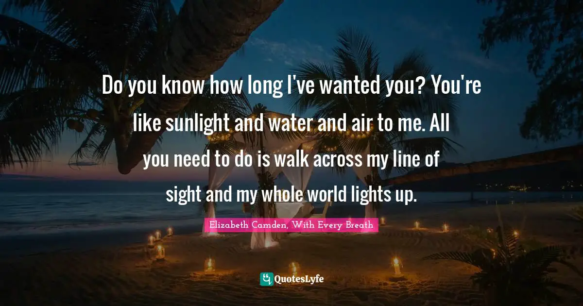 Do you know how long I've wanted you? You're like sunlight and water and air to me. All you need to do is walk across my line of sight and my whole world lights up.