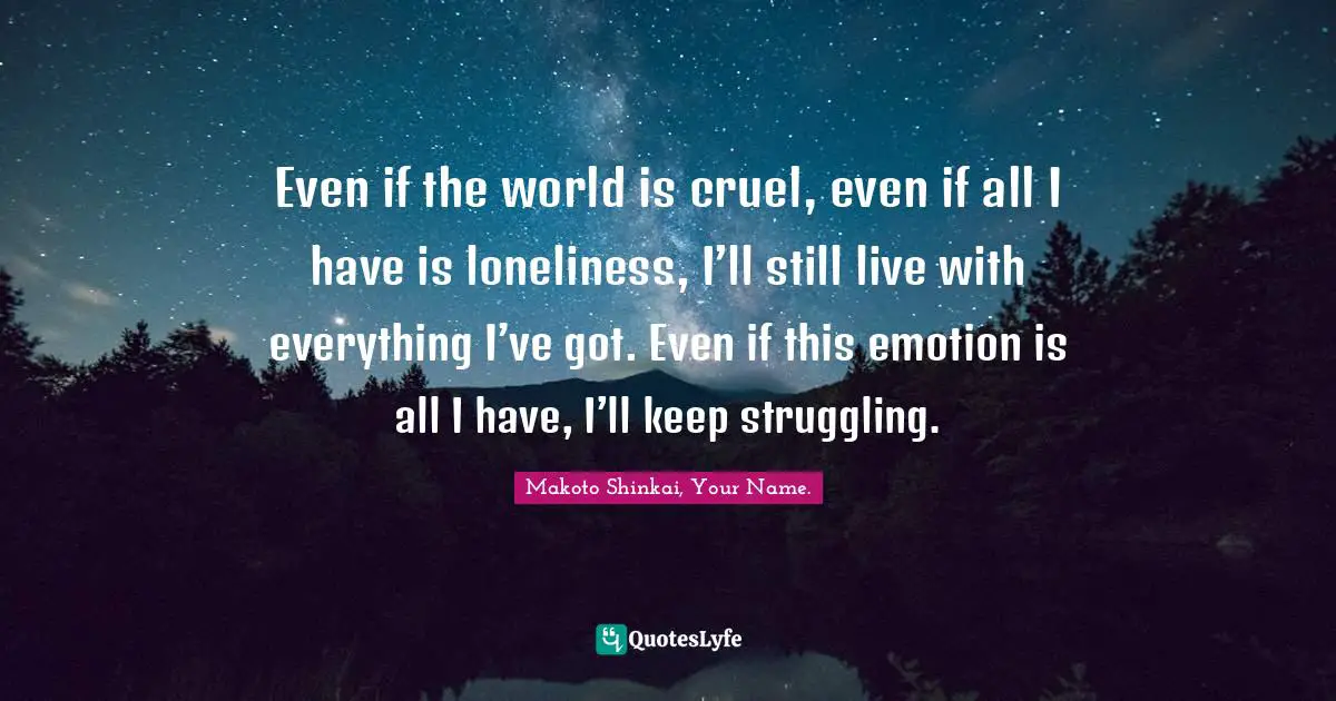 Even if the world is cruel, even if all I have is loneliness, I’ll still live with everything I’ve got. Even if this emotion is all I have, I’ll keep struggling.