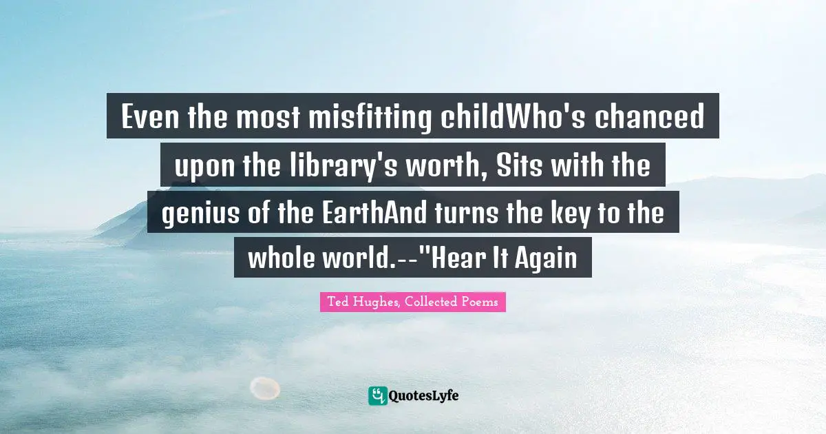 Even the most misfitting childWho's chanced upon the library's worth, Sits with the genius of the EarthAnd turns the key to the whole world.--"Hear It Again