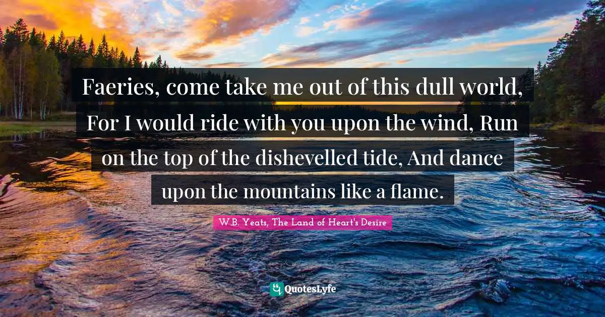 Faeries, come take me out of this dull world, For I would ride with you upon the wind, Run on the top of the dishevelled tide, And dance upon the mountains like a flame.