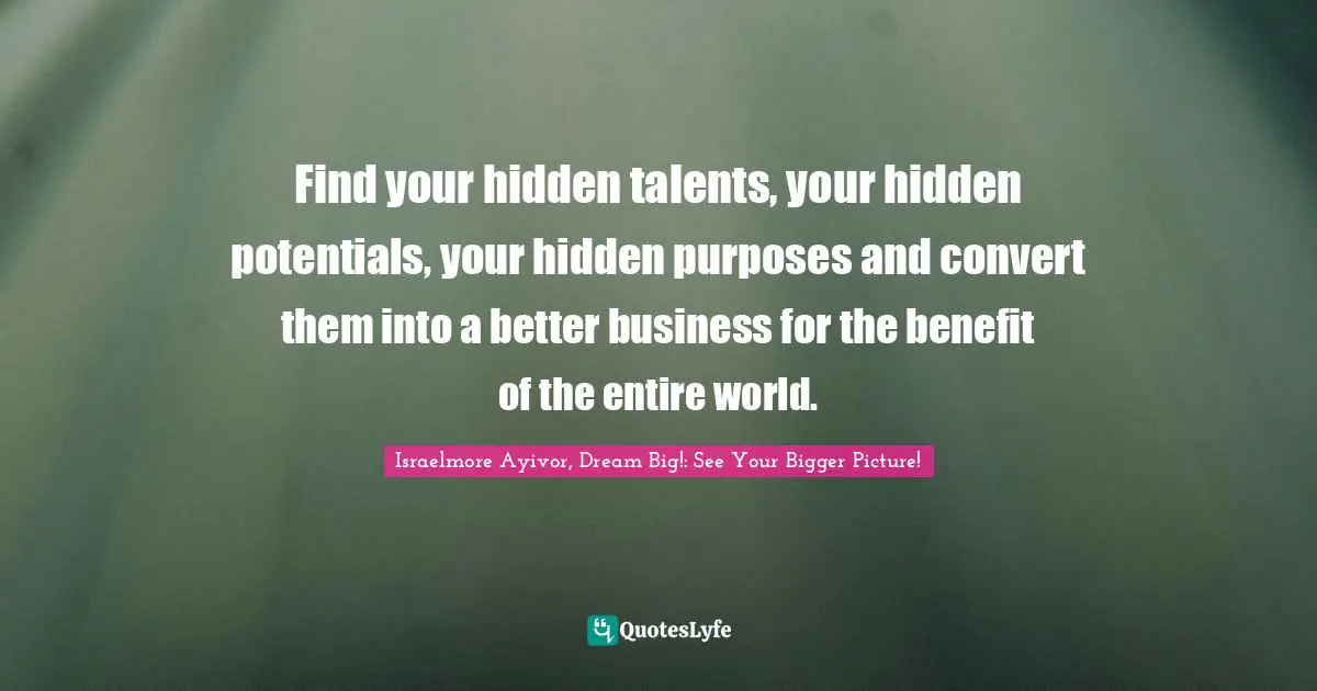 Israelmore Ayivor, Dream Big!: See Your Bigger Picture! Quotes: Find your hidden talents, your hidden potentials, your hidden purposes and convert them into a better business for the benefit of the entire world.
