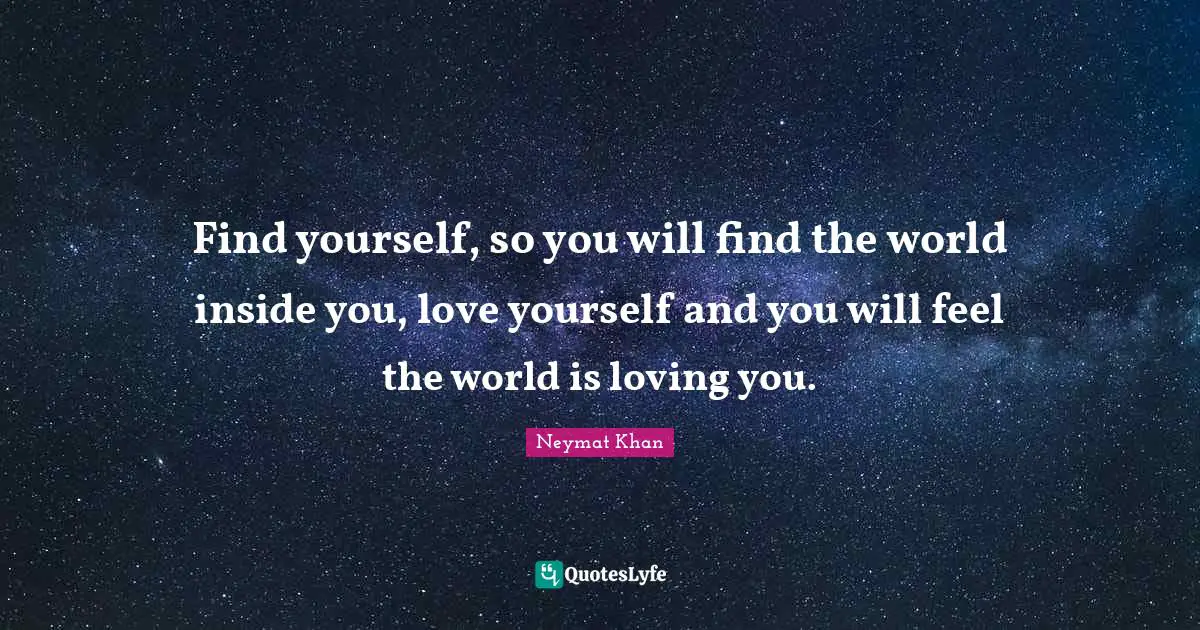 Find yourself, so you will find the world inside you, love yourself and you will feel the world is loving you.