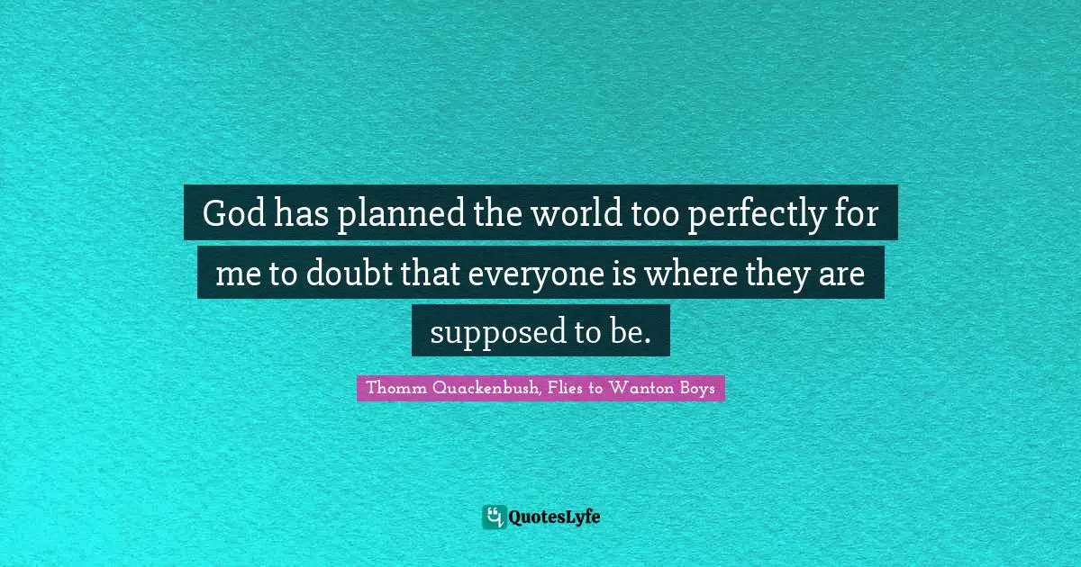 God has planned the world too perfectly for me to doubt that everyone is where they are supposed to be.