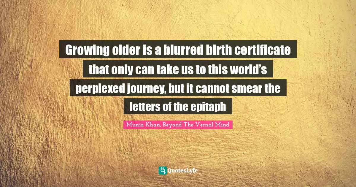 Growing older is a blurred birth certificate that only can take us to this world’s perplexed journey, but it cannot smear the letters of the epitaph