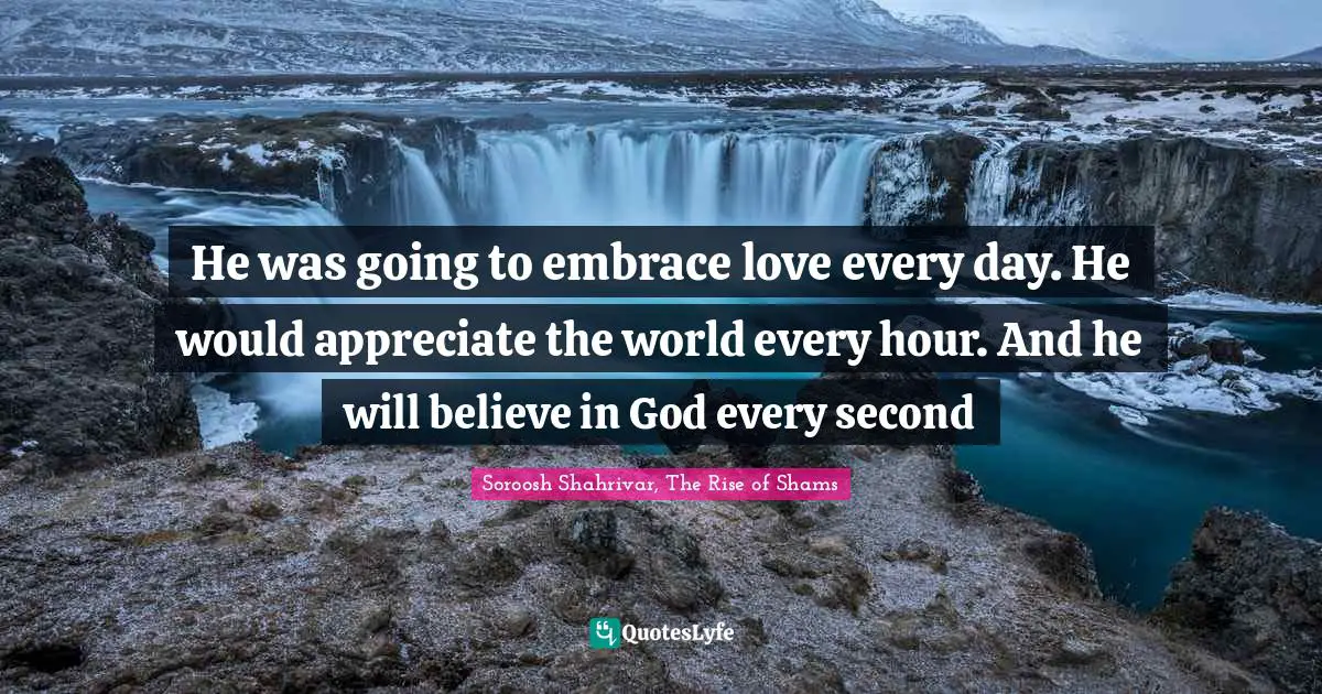 He was going to embrace love every day. He would appreciate the world every hour. And he will believe in God every second