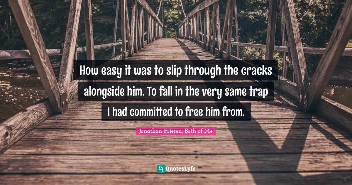 How easy it was to slip through the cracks alongside him. To fall in the very same trap I had committed to free him from.
