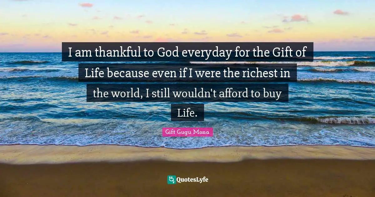 I am thankful to God everyday for the Gift of Life because even if I were the richest in the world, I still wouldn't afford to buy Life.