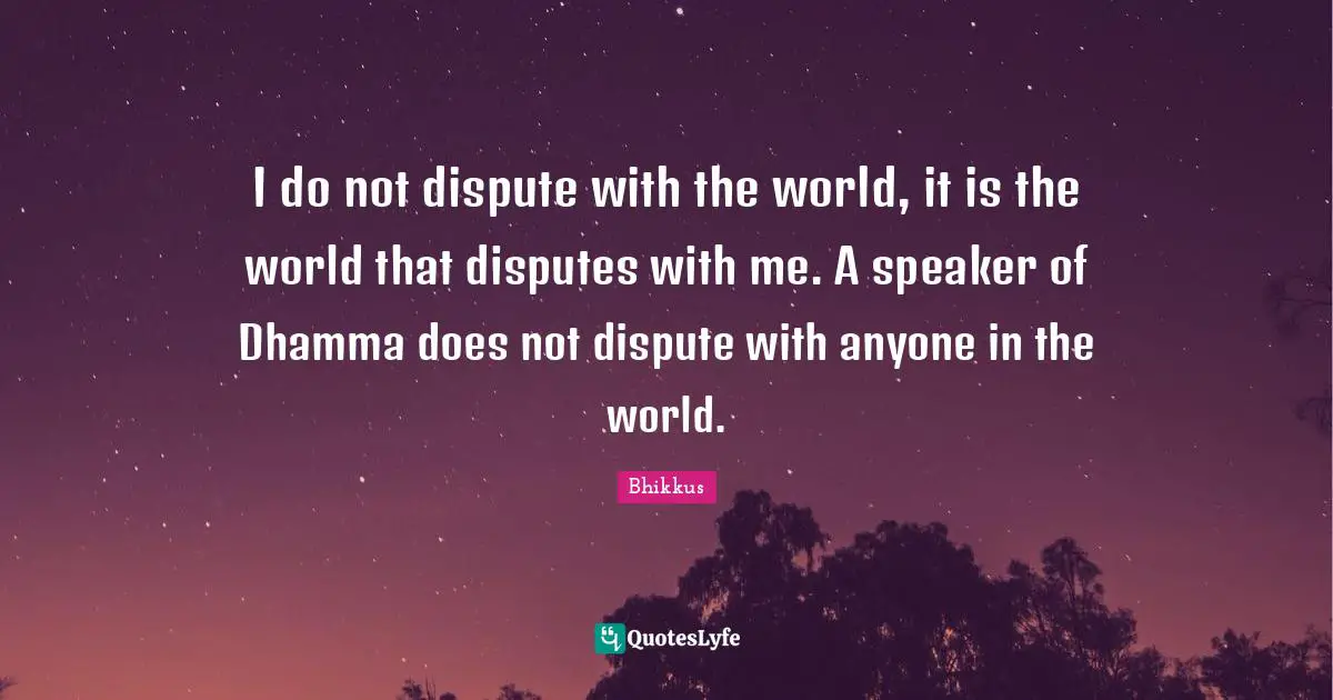 I do not dispute with the world, it is the world that disputes with me. A speaker of Dhamma does not dispute with anyone in the world.