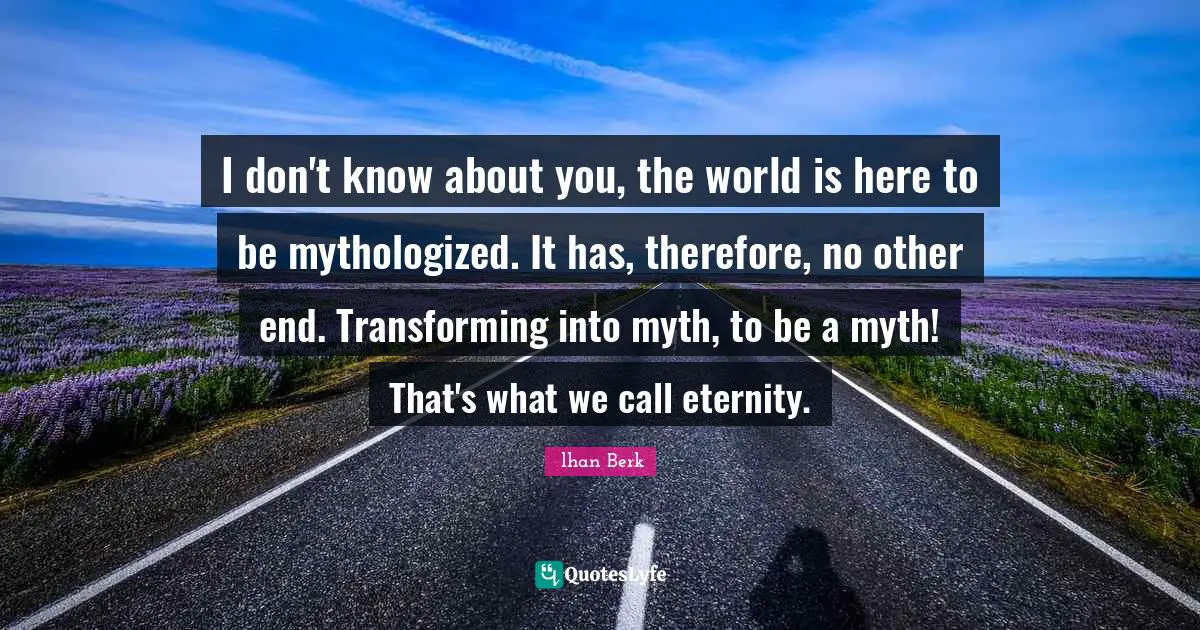 I don't know about you, the world is here to be mythologized. It has, therefore, no other end. Transforming into myth, to be a myth! That's what we call eternity.