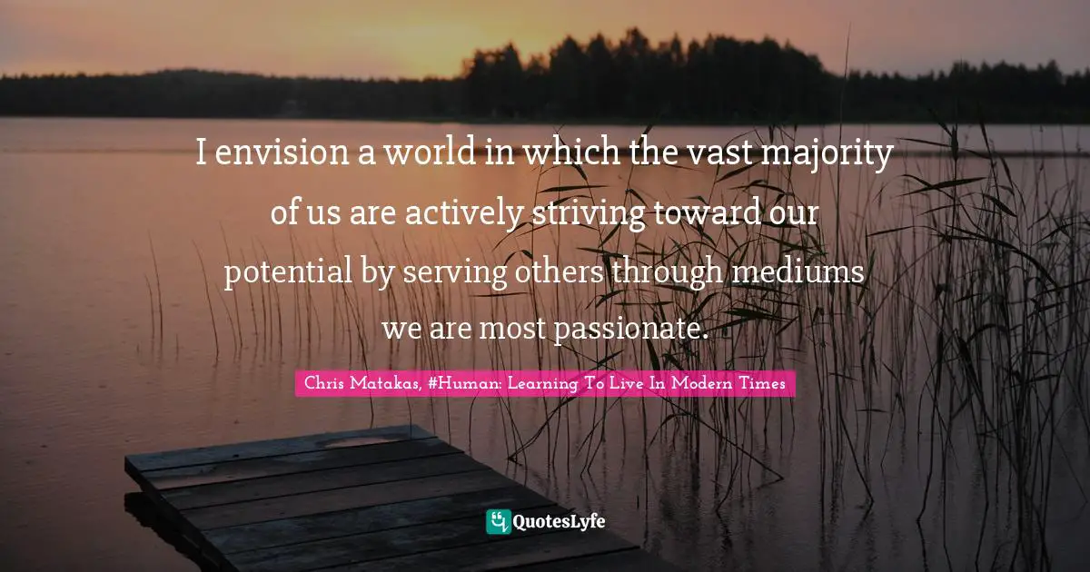 I envision a world in which the vast majority of us are actively striving toward our potential by serving others through mediums we are most passionate.