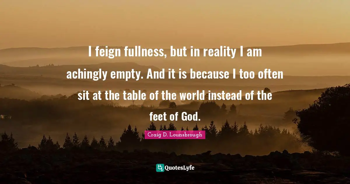 I feign fullness, but in reality I am achingly empty. And it is because I too often sit at the table of the world instead of the feet of God.