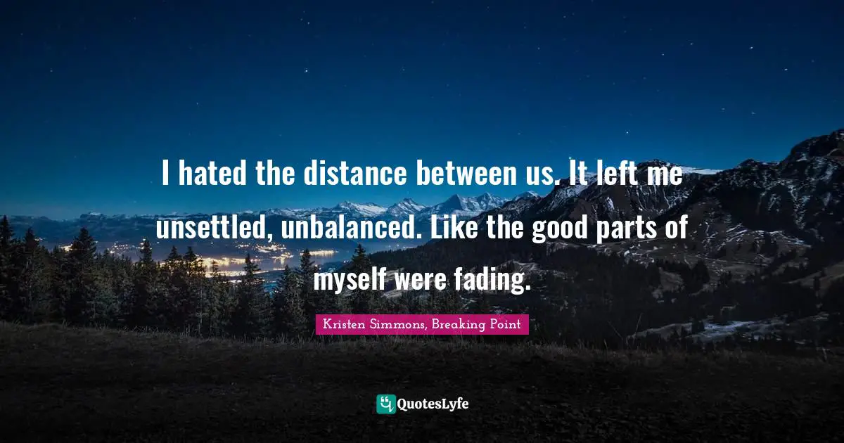 I hated the distance between us. It left me unsettled, unbalanced. Like the good parts of myself were fading.
