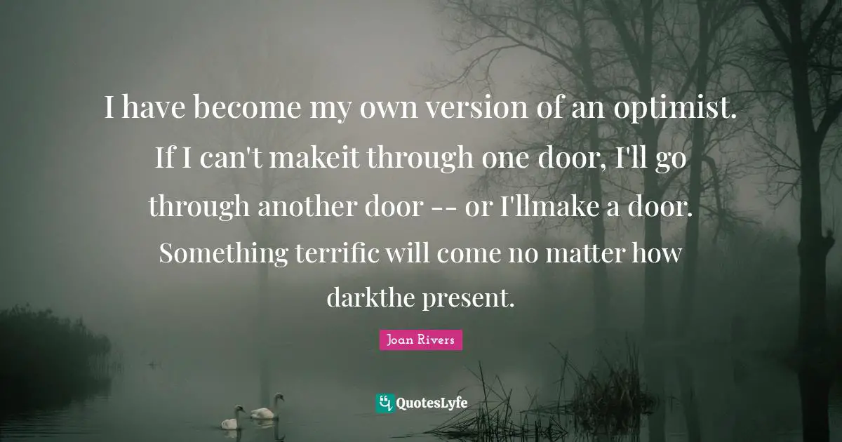 I have become my own version of an optimist. If I can't makeit through one door, I'll go through another door -- or I'llmake a door. Something terrific will come no matter how darkthe present.