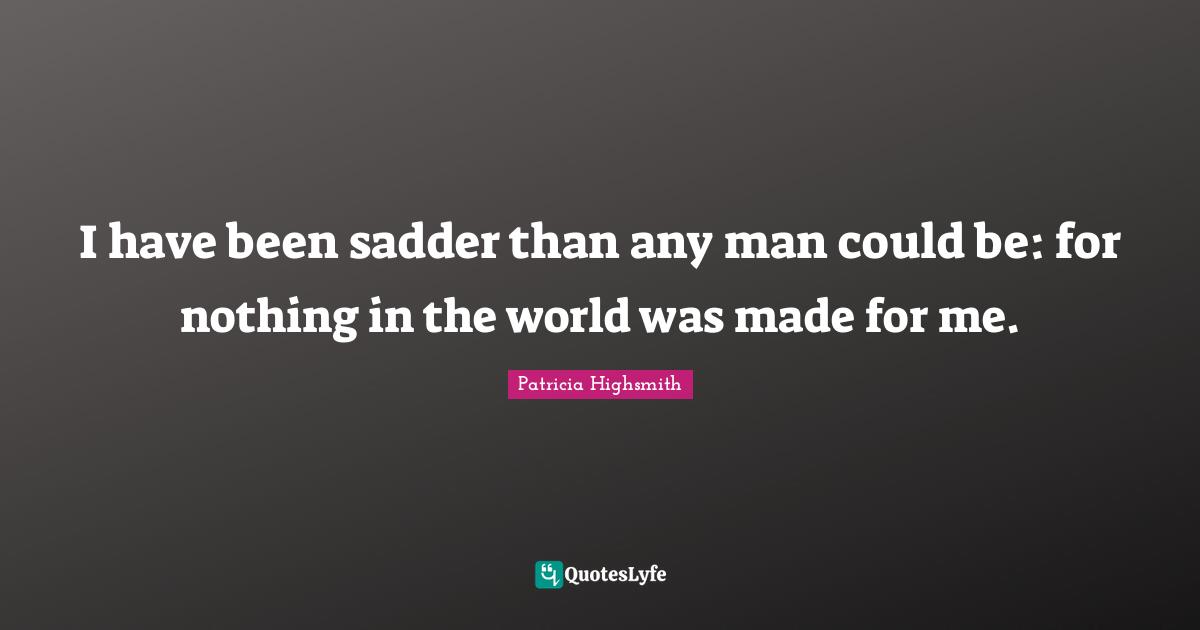 I have been sadder than any man could be: for nothing in the world was made for me.