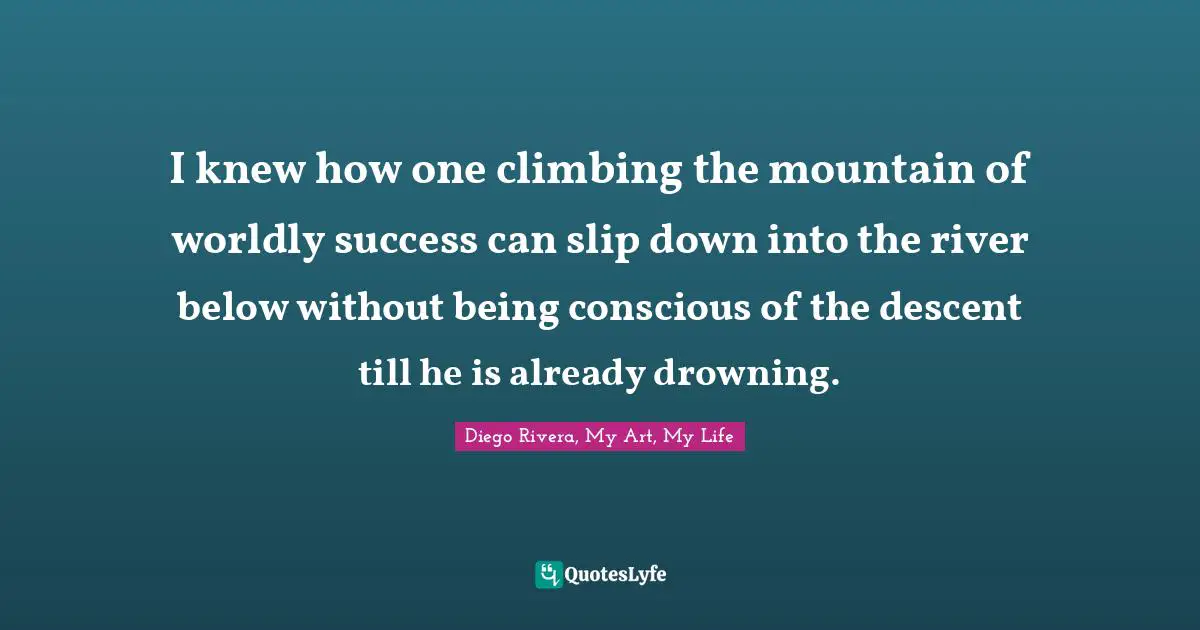 I knew how one climbing the mountain of worldly success can slip down into the river below without being conscious of the descent till he is already drowning.