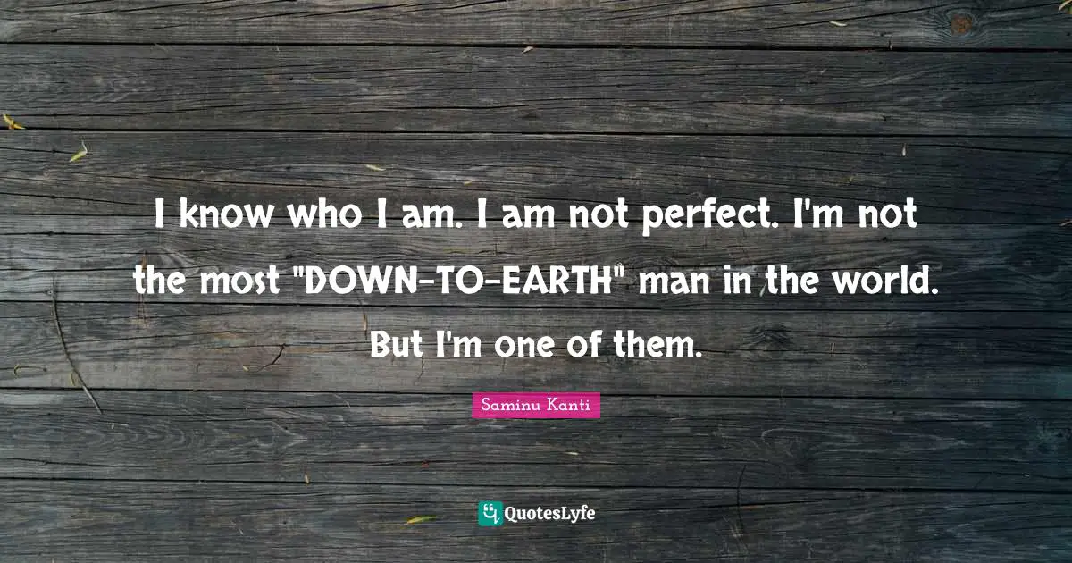 I know who I am. I am not perfect. I'm not the most "DOWN-TO-EARTH" man in the world. But I'm one of them.