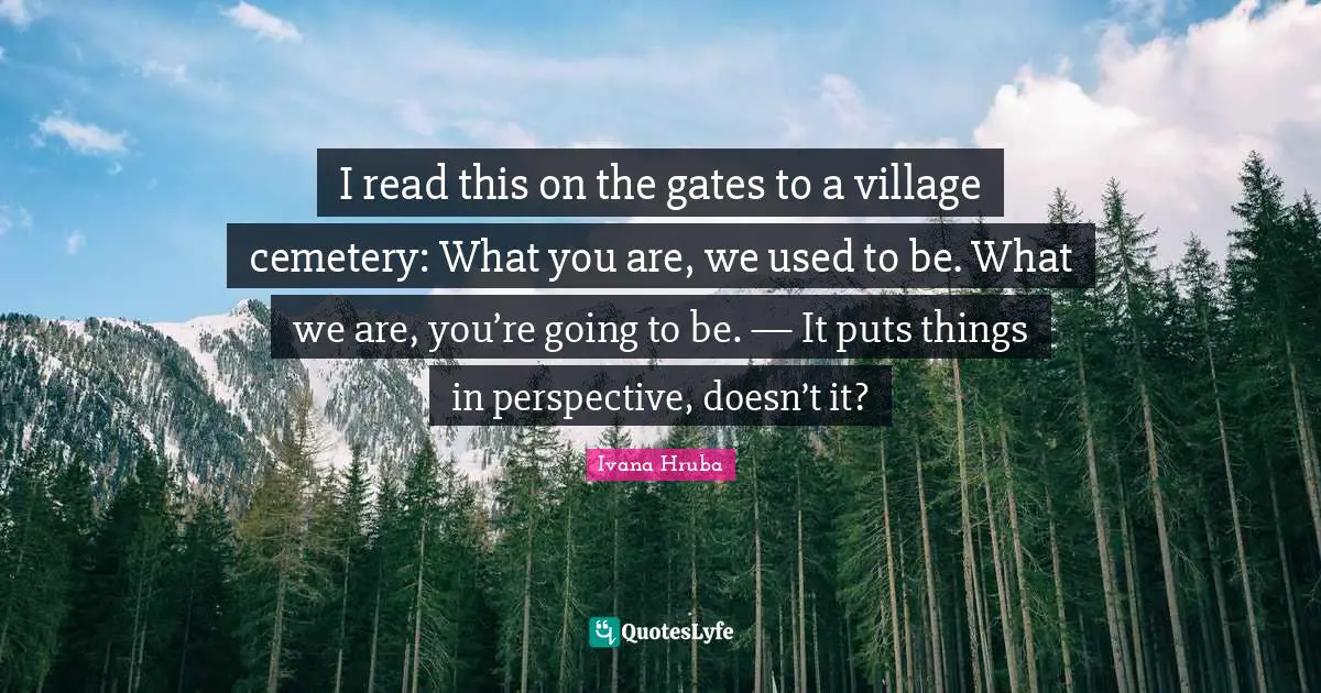 I read this on the gates to a village cemetery: What you are, we used to be. What we are, you’re going to be. — It puts things in perspective, doesn’t it?