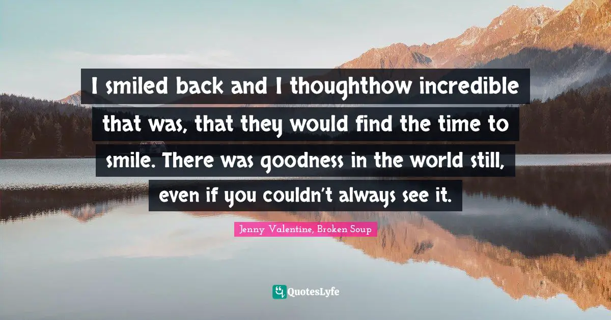 I smiled back and I thoughthow incredible that was, that they would find the time to smile. There was goodness in the world still, even if you couldn’t always see it.
