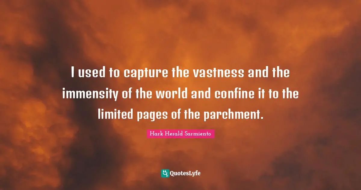 I used to capture the vastness and the immensity of the world and confine it to the limited pages of the parchment.
