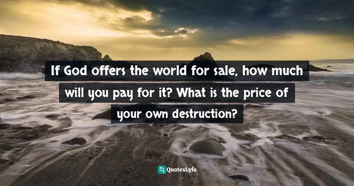 If God offers the world for sale, how much will you pay for it? What is the price of your own destruction?