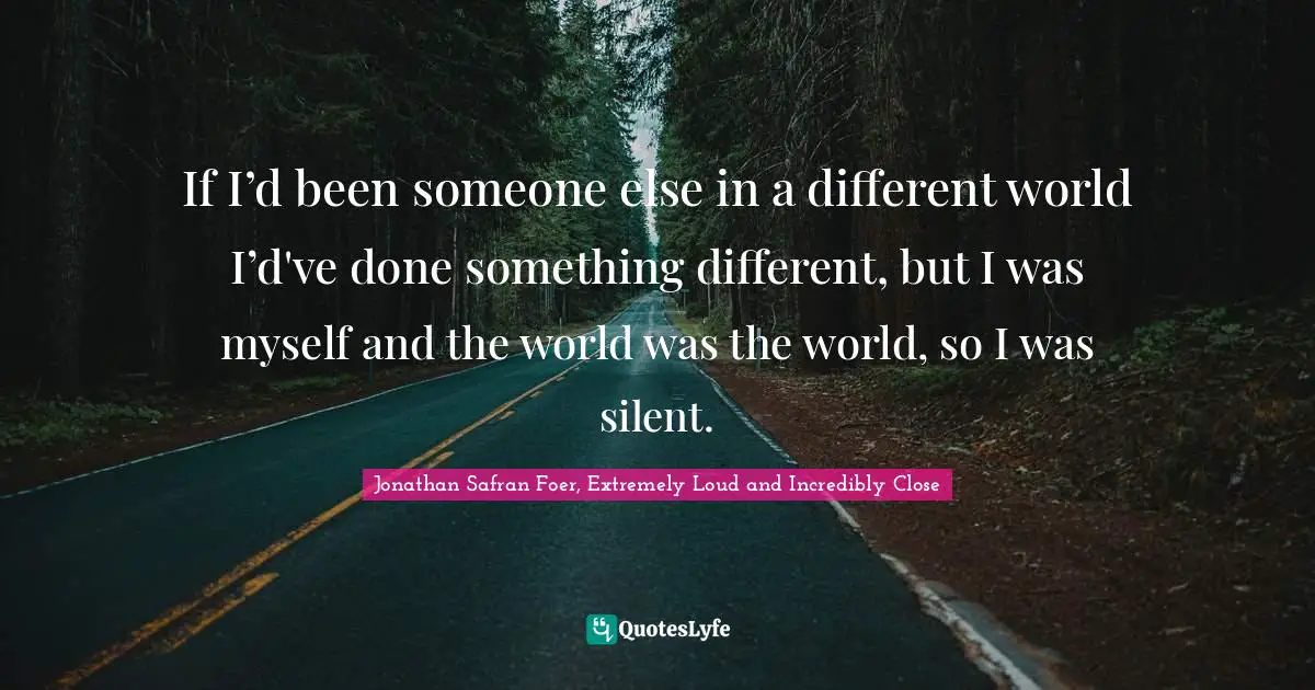 If I’d been someone else in a different world I’d've done something different, but I was myself and the world was the world, so I was silent.