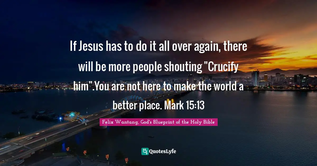 If Jesus has to do it all over again, there will be more people shouting "Crucify him".You are not here to make the world a better place. Mark 15:13