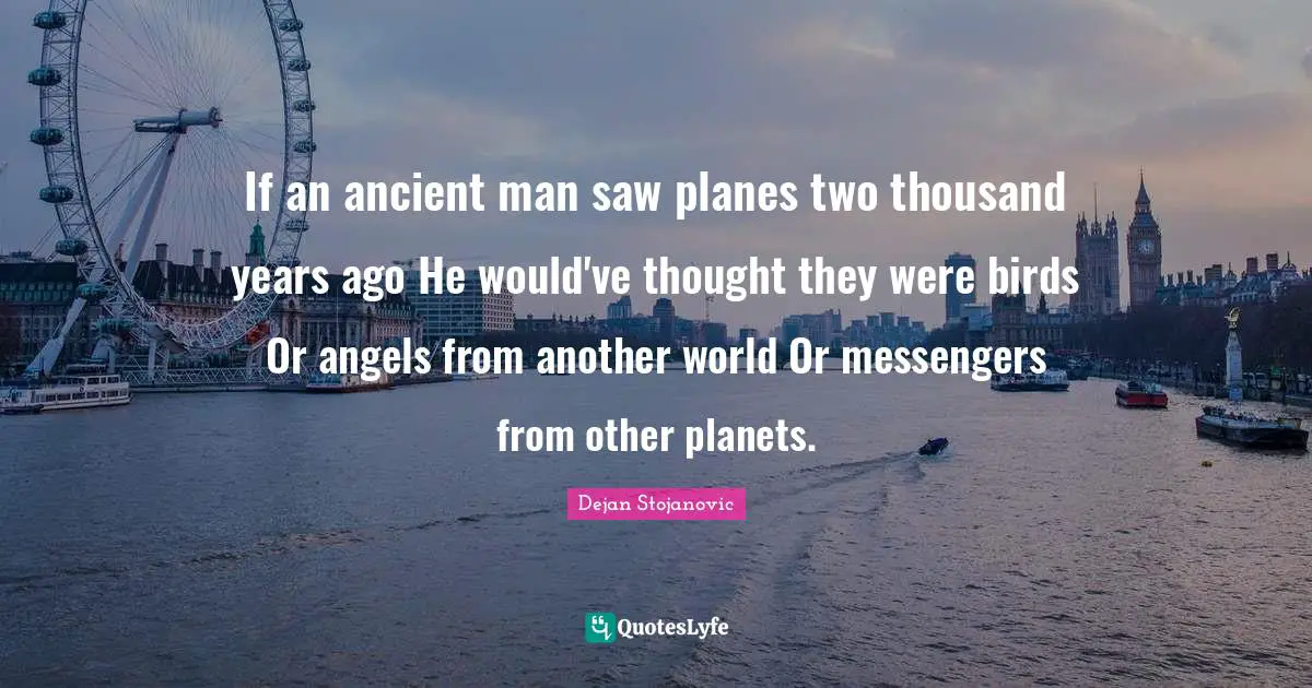 If an ancient man saw planes two thousand years ago He would've thought they were birds Or angels from another world Or messengers from other planets.