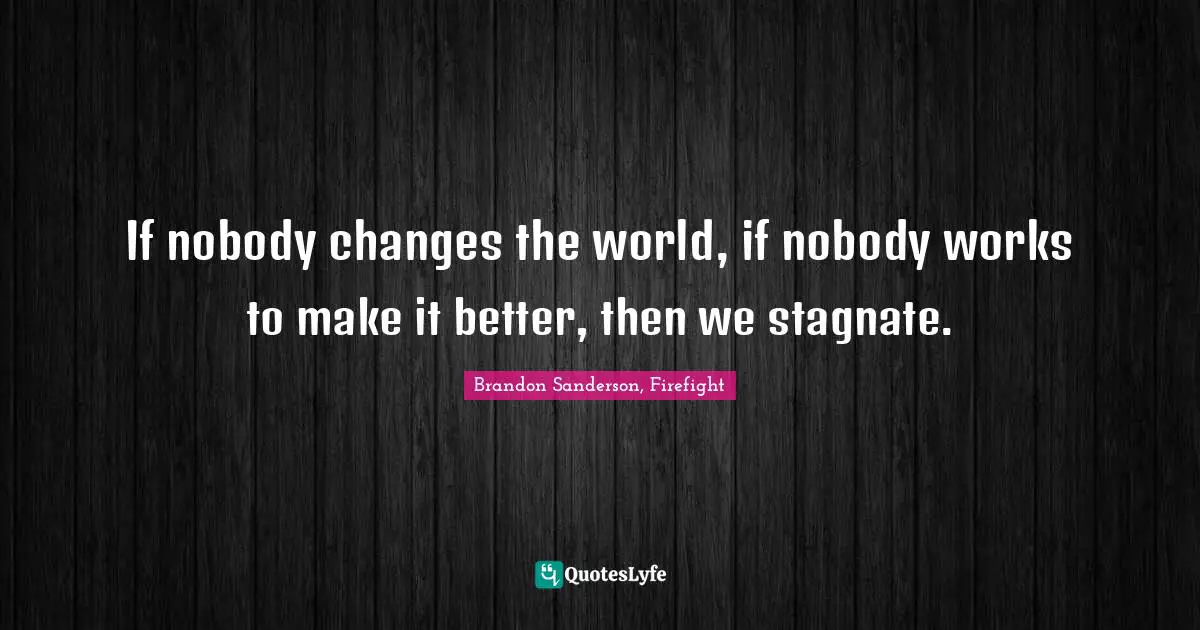 If nobody changes the world, if nobody works to make it better, then we stagnate.