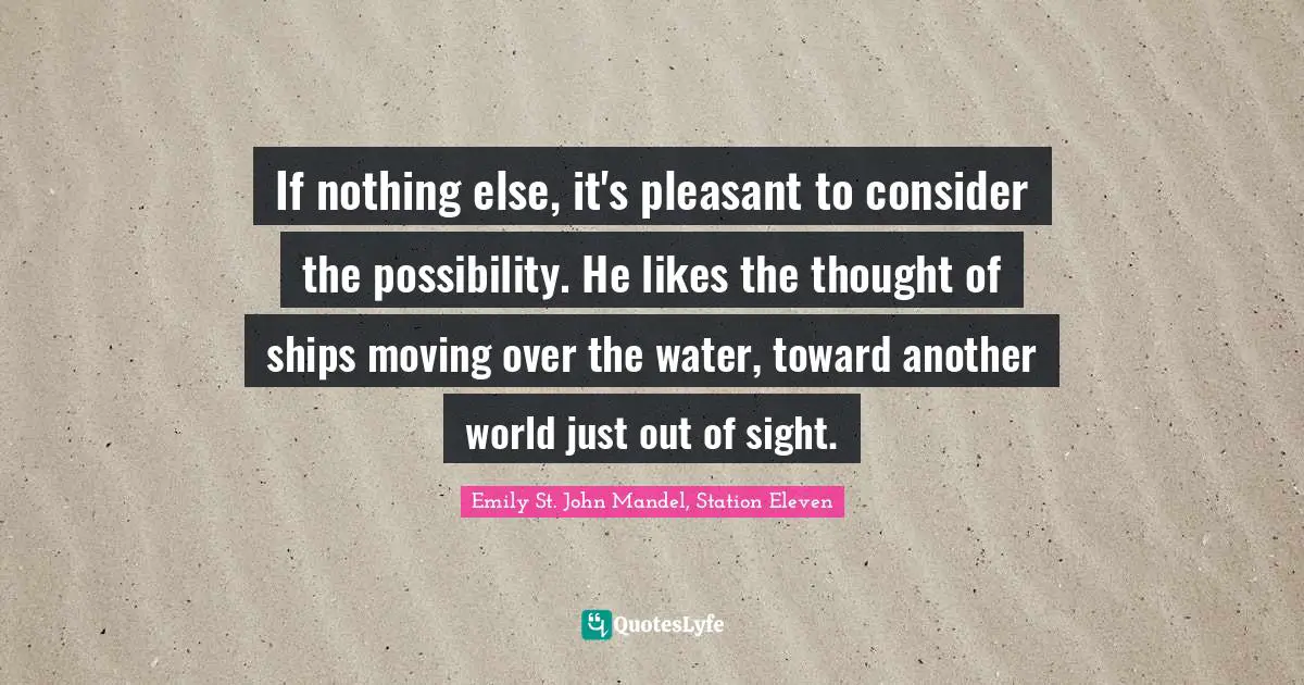 If nothing else, it's pleasant to consider the possibility. He likes the thought of ships moving over the water, toward another world just out of sight.