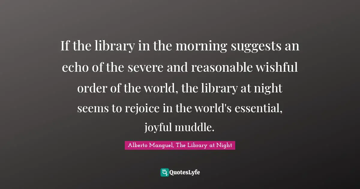 Alberto Manguel, The Library At Night Quotes: "If the library in the morning suggests an echo of the severe and reasonable wishful order of the world, the library at night seems to rejoice in the world's essential, joyful muddle."