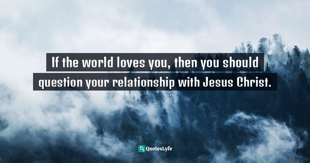 If the world loves you, then you should question your relationship with Jesus Christ.