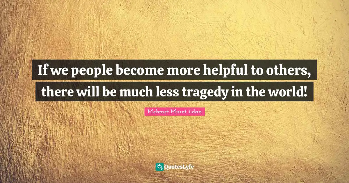 If we people become more helpful to others, there will be much less tragedy in the world!