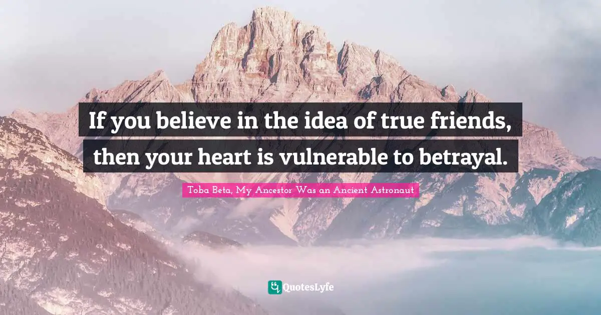 If you believe in the idea of true friends, then your heart is vulnerable to betrayal.