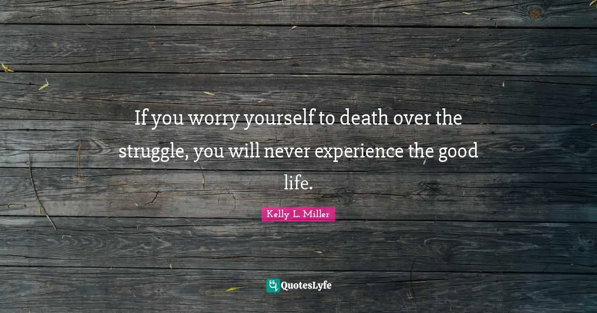 If you worry yourself to death over the struggle, you will never experience the good life.