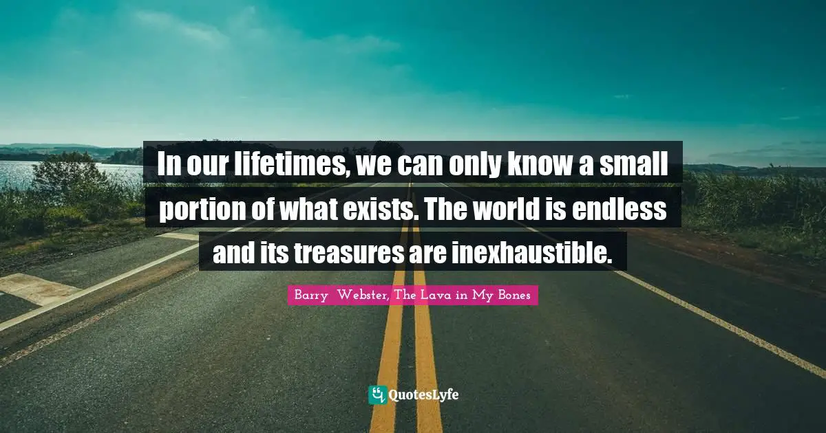 In our lifetimes, we can only know a small portion of what exists. The world is endless and its treasures are inexhaustible.